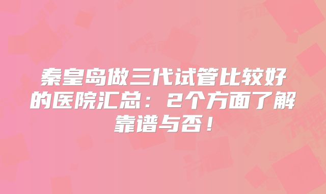 秦皇岛做三代试管比较好的医院汇总：2个方面了解靠谱与否！