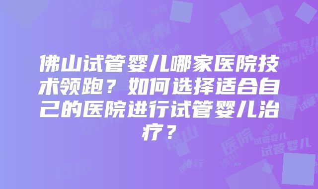 佛山试管婴儿哪家医院技术领跑？如何选择适合自己的医院进行试管婴儿治疗？