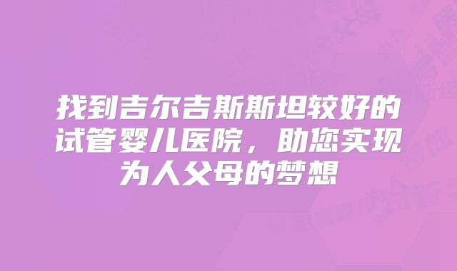 找到吉尔吉斯斯坦较好的试管婴儿医院，助您实现为人父母的梦想