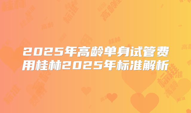 2025年高龄单身试管费用桂林2025年标准解析