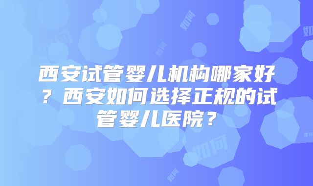 西安试管婴儿机构哪家好？西安如何选择正规的试管婴儿医院？