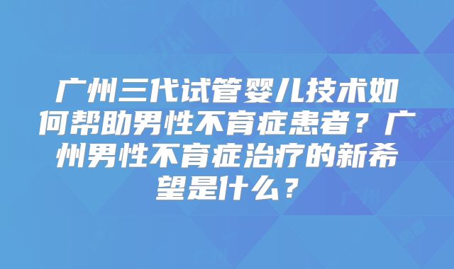 广州三代试管婴儿技术如何帮助男性不育症患者?广州男性不育症治疗的新希望是什么?