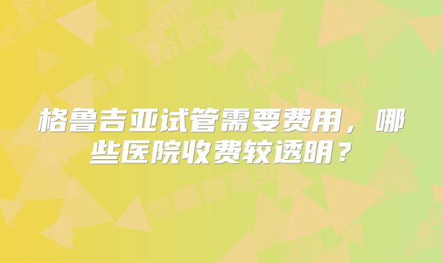 格鲁吉亚试管需要费用,哪些医院收费较透明?