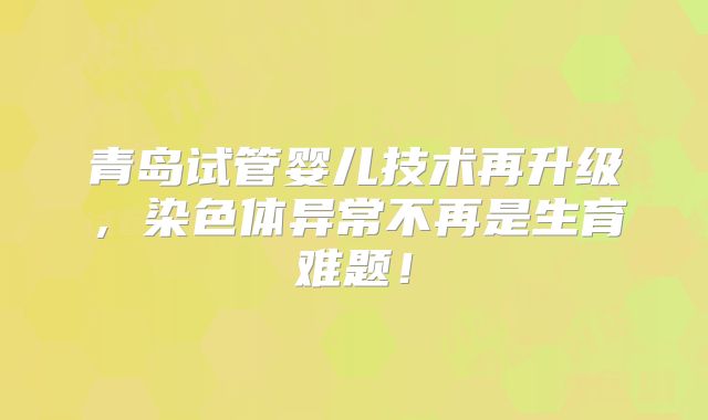 青岛试管婴儿技术再升级,染色体异常不再是生育难题!