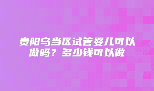 贵阳乌当区试管婴儿可以做吗？多少钱可以做