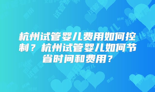杭州试管婴儿费用如何控制?杭州试管婴儿如何节省时间和费用?