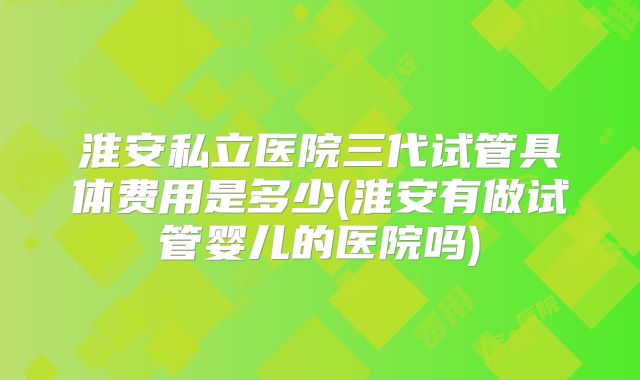 淮安私立医院三代试管具体费用是多少(淮安有做试管婴儿的医院吗)