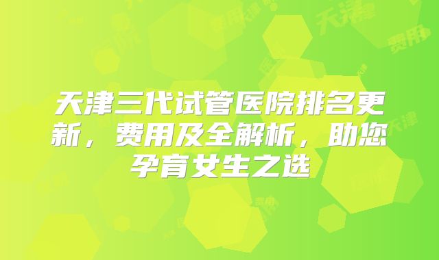 天津三代试管医院排名更新,费用及全解析,助您孕育女生之选