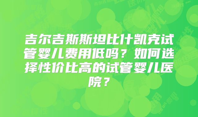 吉尔吉斯斯坦比什凯克试管婴儿费用低吗?如何选择性价比高的试管婴儿医院?