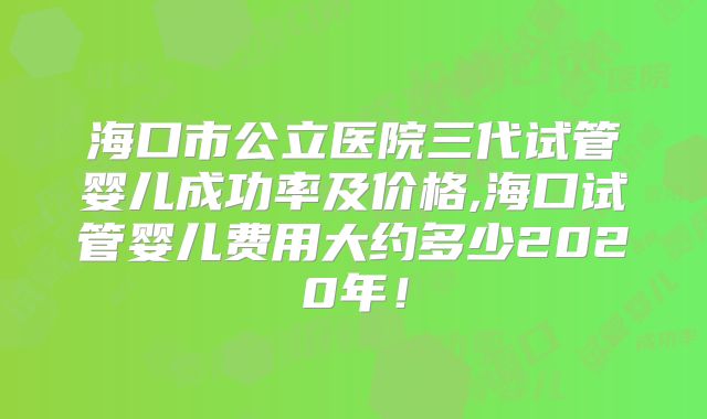 海口市公立医院三代试管婴儿成功率及价格,海口试管婴儿费用大约多少2020年!