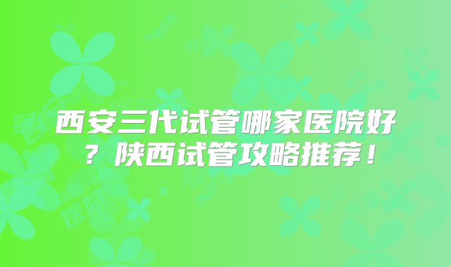 西安三代试管哪家医院好?陕西试管攻略推荐!