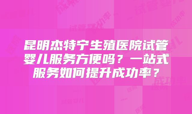 昆明杰特宁生殖医院试管婴儿服务方便吗?一站式服务如何提升成功率?