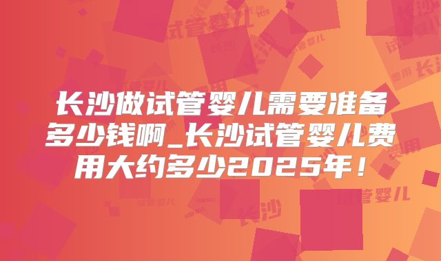 长沙做试管婴儿需要准备多少钱啊_长沙试管婴儿费用大约多少2025年!