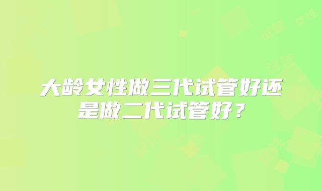 大龄女性做三代试管好还是做二代试管好?