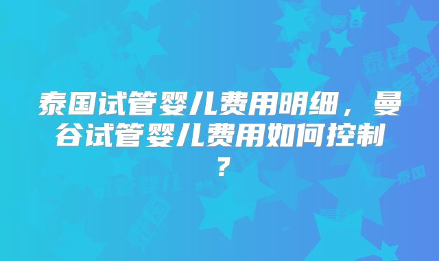 泰国试管婴儿费用明细,曼谷试管婴儿费用如何控制?
