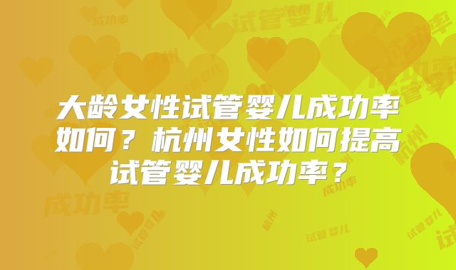 大龄女性试管婴儿成功率如何?杭州女性如何提高试管婴儿成功率?