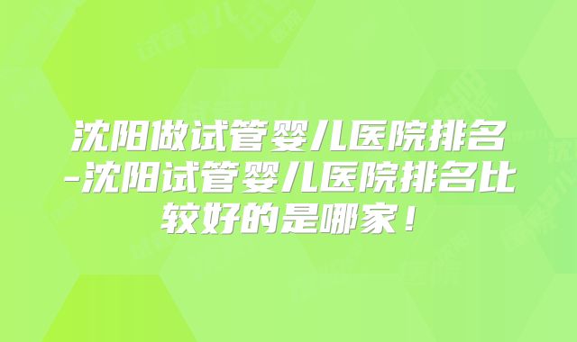 沈阳做试管婴儿医院排名-沈阳试管婴儿医院排名比较好的是哪家!