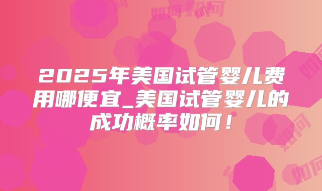 2025年美国试管婴儿费用哪便宜_美国试管婴儿的成功概率如何!