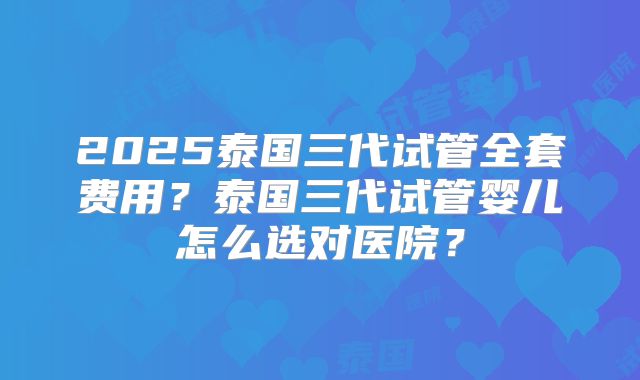 2025泰国三代试管全套费用?泰国三代试管婴儿怎么选对医院?