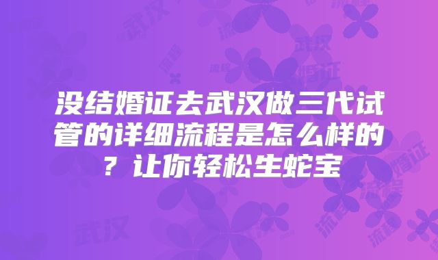 没结婚证去武汉做三代试管的详细流程是怎么样的?让你轻松生蛇宝
