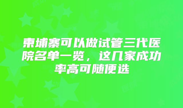 柬埔寨可以做试管三代医院名单一览，这几家成功率高可随便选