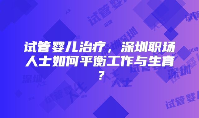 试管婴儿治疗，深圳职场人士如何平衡工作与生育？