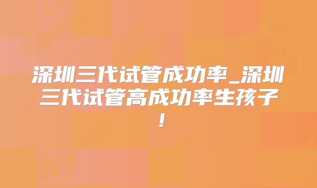 深圳三代试管成功率_深圳三代试管高成功率生孩子！