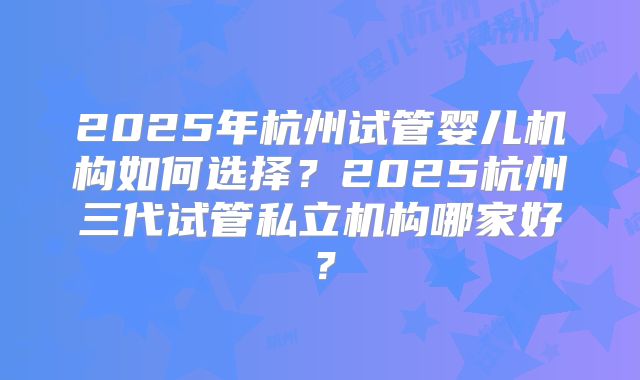 2025年杭州试管婴儿机构如何选择？2025杭州三代试管私立机构哪家好？