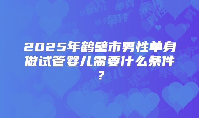 2025年鹤壁市男性单身做试管婴儿需要什么条件?