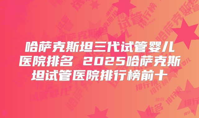 哈萨克斯坦三代试管婴儿医院排名 2025哈萨克斯坦试管医院排行榜前十
