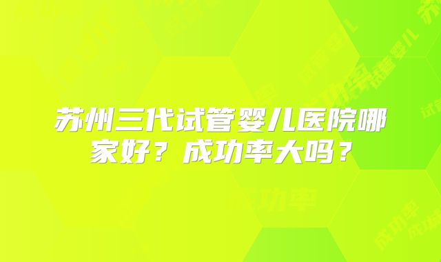 苏州三代试管婴儿医院哪家好?成功率大吗?