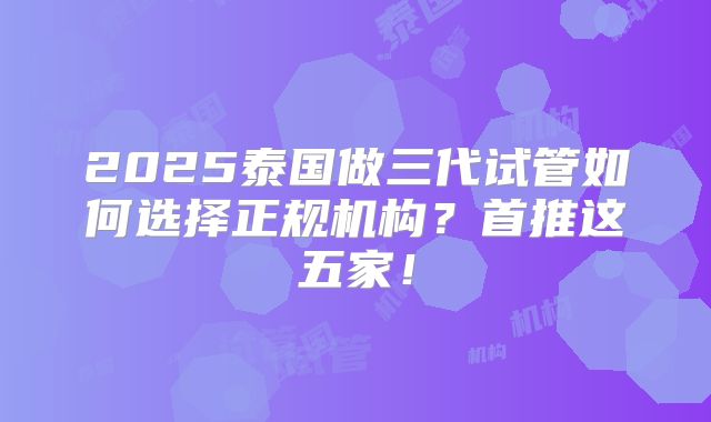 2025泰国做三代试管如何选择正规机构?首推这五家!