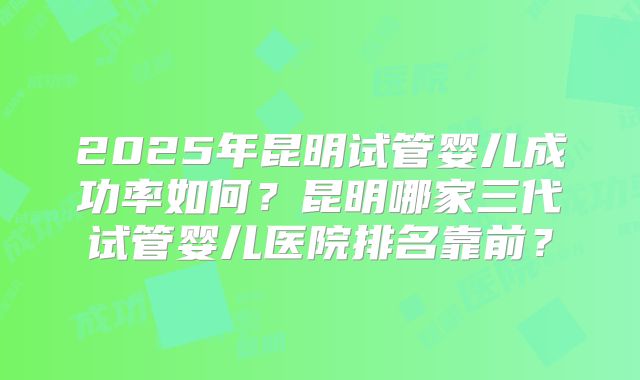 2025年昆明试管婴儿成功率如何？昆明哪家三代试管婴儿医院排名靠前？