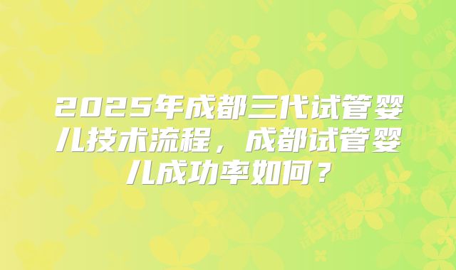 2025年成都三代试管婴儿技术流程,成都试管婴儿成功率如何?