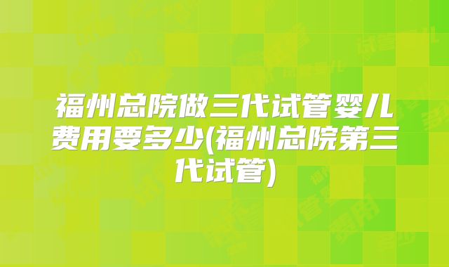 福州总院做三代试管婴儿费用要多少(福州总院第三代试管)