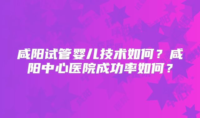 咸阳试管婴儿技术如何?咸阳中心医院成功率如何?