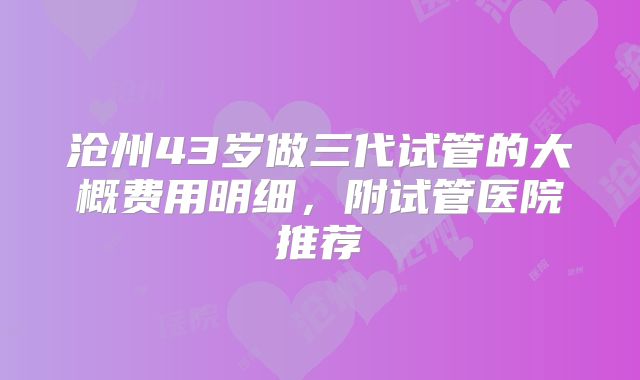 沧州43岁做三代试管的大概费用明细，附试管医院推荐