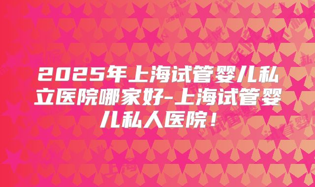2025年上海试管婴儿私立医院哪家好-上海试管婴儿私人医院！