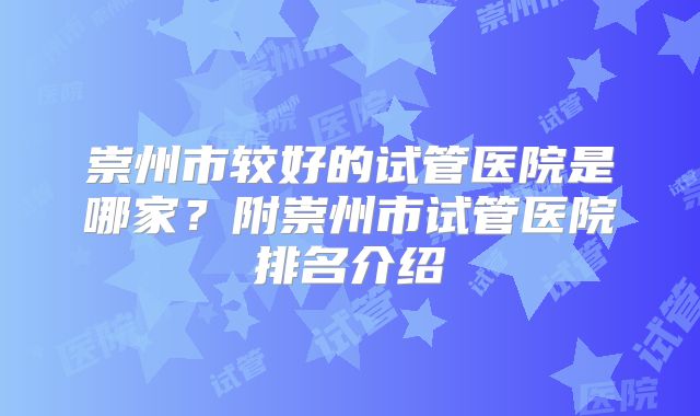 崇州市较好的试管医院是哪家?附崇州市试管医院排名介绍