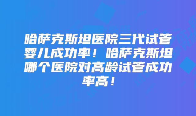哈萨克斯坦医院三代试管婴儿成功率!哈萨克斯坦哪个医院对高龄试管成功率高!