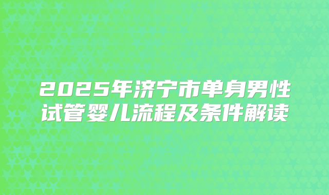 2025年济宁市单身男性试管婴儿流程及条件解读