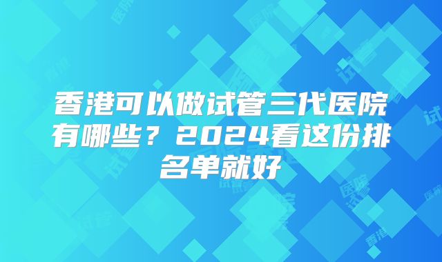 香港可以做试管三代医院有哪些?2024看这份排名单就好