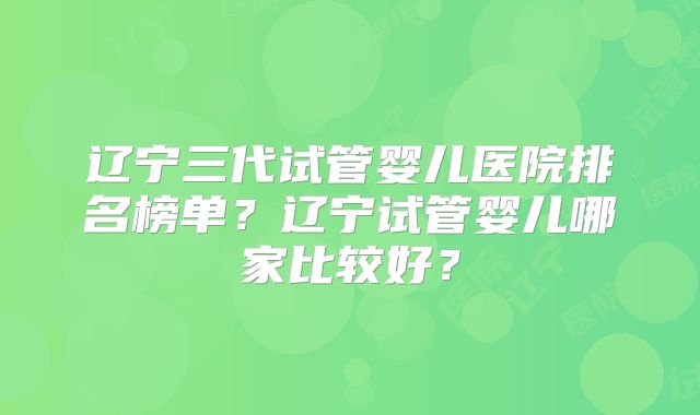 辽宁三代试管婴儿医院排名榜单?辽宁试管婴儿哪家比较好?