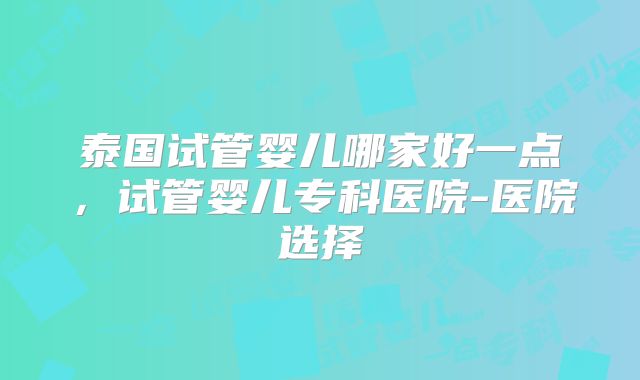 泰国试管婴儿哪家好一点，试管婴儿专科医院-医院选择