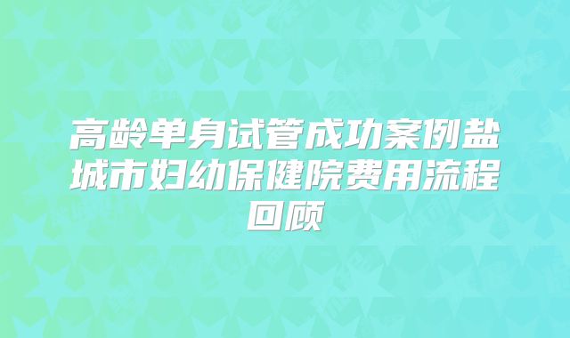 高龄单身试管成功案例盐城市妇幼保健院费用流程回顾