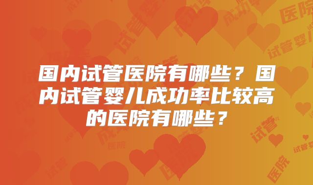 国内试管医院有哪些?国内试管婴儿成功率比较高的医院有哪些?