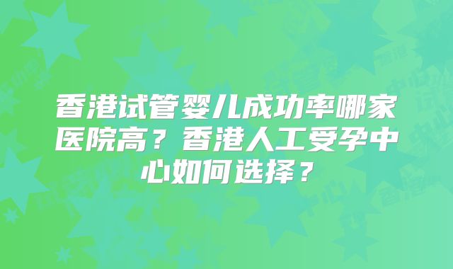 香港试管婴儿成功率哪家医院高？香港人工受孕中心如何选择？