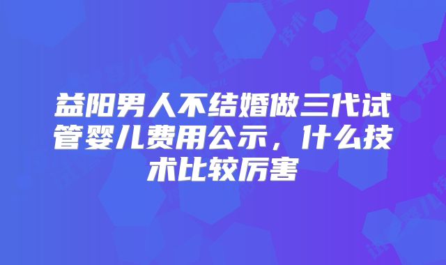 益阳男人不结婚做三代试管婴儿费用公示,什么技术比较厉害