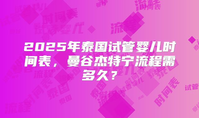 2025年泰国试管婴儿时间表,曼谷杰特宁流程需多久?