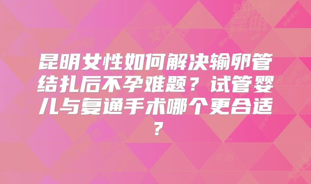 昆明女性如何解决输卵管结扎后不孕难题?试管婴儿与复通手术哪个更合适?